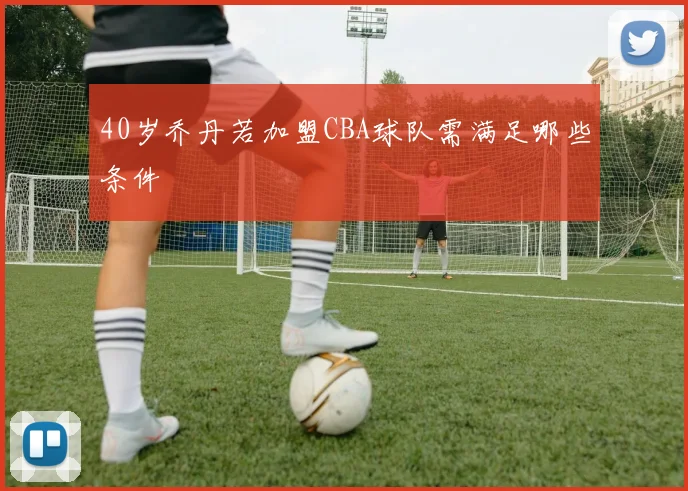 40岁乔丹若加盟CBA球队需满足哪些条件