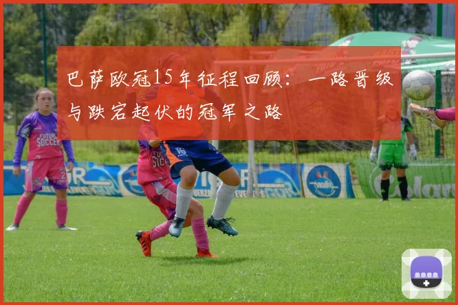 巴萨欧冠15年征程回顾：一路晋级与跌宕起伏的冠军之路