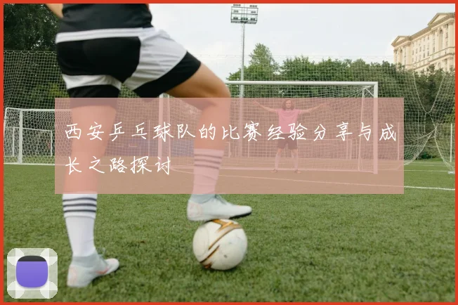 西安乒乓球队的比赛经验分享与成长之路探讨