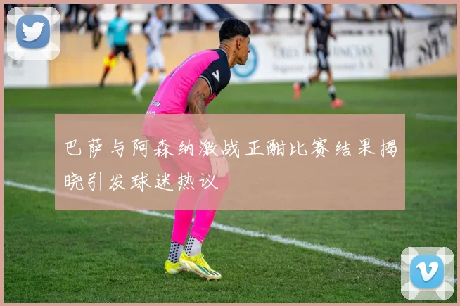 巴萨与阿森纳激战正酣比赛结果揭晓引发球迷热议