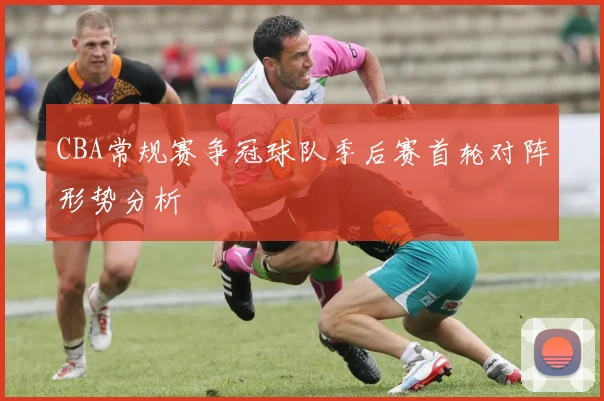 CBA常规赛争冠球队季后赛首轮对阵形势分析