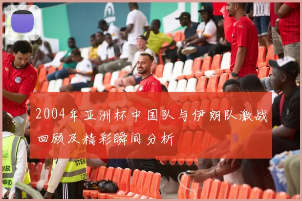 2004年亚洲杯中国队与伊朗队激战回顾及精彩瞬间分析