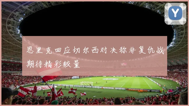 恩里克回应切尔西对决称非复仇战期待精彩较量