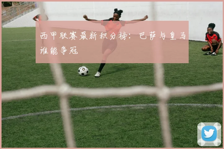 西甲联赛最新积分榜：巴萨与皇马谁能争冠