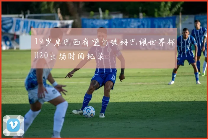 19岁库巴西有望打破姆巴佩世界杯U20出场时间纪录