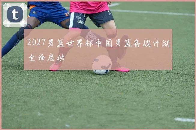 2027男篮世界杯中国男篮备战计划全面启动